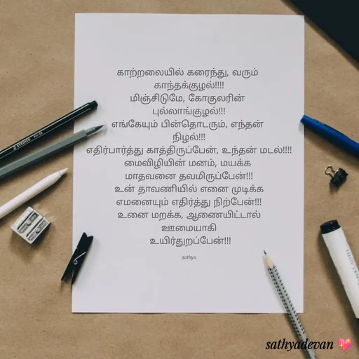 Quote by Sathya Sri489 - காற்றலையில் கரைந்து, வரும்
காந்தக்குழல்
மிஞ்சிடுமே, கோகுலரின்
புல்லாங்குழல்
எங்கேயும் பின்தொடரும், எந்தன்
நிழல்
எதிர்பார்த்து காத்திருப்பேன், உந்தன் மடல்!
மைவிழியின் மனம், மயக்க
மாதவனை தவமிருப்பேன்
உன் தாவணியில் எனை முடிக்க
எமனையும் எதிர்த்து நிற்பேன்!
உனை மறக்க, ஆணையிட்டால்
STANILO Pen
ஊமையாகி
உயிர்துறப்பேன்
sathya
sathyadevan
RCASTELL
 - Made using Quotes Creator App, Post Maker App