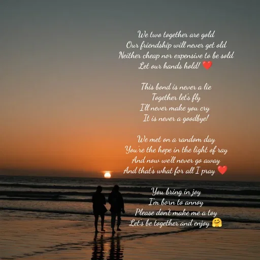Quote by Hasini KR - We two together are gold
Our friendship will never get old
Neither cheap nor expensive to be sold
Let our hands hold! ❤️

This bond is never a lie
Together let's fly
I'll never make you cry 
It is never a goodbye!

We met on a random day
You're the hope in the light of ray
And now we'll never go away
And that's what for all I pray ❤️

You bring in joy
I'm born to annoy
Please don't make me a toy
Let's be together and enjoy 🤗



 - Made using Quotes Creator App, Post Maker App