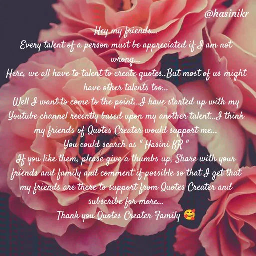 Quote by Hasini KR - @hasinikr
Hey my friends.
Every talent of a person must be appreciated if I am not
whong
Here, we all have to talent to create quotes.But most of us might
have other talents too.
Well I want to come to the point.I have started up with my
Youtube channel recently based upen my another talent.J think
my friends of Quotes Creater would support
You could search as " Hasini KR "
f you like them, please give a thumbs up, Share with your
friends and family anil comment if possible so that I get that
my friends are there to support from Quotes Creater and
subscribe for more.
Thank you Qustes Creater Family
 - Made using Quotes Creator App, Post Maker App