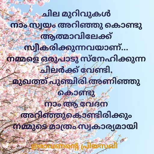 Quote by Adeena Riyas - ചില മുറിവുകൾ
നാം സ്വയം അറിഞ്ഞു കൊണ്ടു
ആത്മാവിലേക്ക്
സ്വീകരിക്കുന്നവയാണ്...
നമ്മളെ ഒരുപാടു സ്നേഹിക്കുന്ന
ചിലർക്ക് വേണ്ടി.
മുഖത്ത് പുഞ്ചിരി അണിഞ്ഞു കൊണ്ടു
നാം ആ വേദന അറിഞ്ഞുകൊണ്ടിരിക്കും
നമ്മുടെ മാത്രം സ്വകാര്യമായി  - Made using Quotes Creator App, Post Maker App