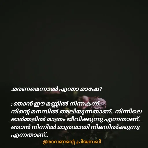 Quote by Adeena Riyas - :മരണമെന്നാൽ എന്താ മാഷേ?

: ഞാൻ ഈ മണ്ണിൽ നിന്നകന്ന്
നിന്റെ മനസിൽ അലിയുന്നതാണ്.. നിന്നിലെ ഓർമ്മളിൽ മാത്രം ജീവിക്കുന്നു എന്നതാണ്. ഞാൻ നിന്നിൽ മാത്രമായി നിലനിൽക്കുന്നു എന്നതാണ്.. - Made using Quotes Creator App, Post Maker App