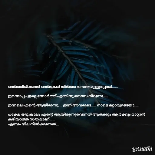 Quote by Adeena Rajeesh - ഓർത്തിരിക്കാൻ ഓർമകൾ തീർത്ത വസന്തമുള്ളപ്പോൾ......

ഇന്നൊപ്പം ഇല്ലെന്നോർത്ത് എന്തിനു മനസേ നീറുന്നു.....

ഇന്നലെ എന്റെ ആയിരുന്നു.... ഇന്ന് അവരുടെ..... നാളെ മറ്റാരുടെയോ.....

പക്ഷേ ഒരു കാലം എന്റെ ആയിരുന്നുവെന്നത് ആർക്കും ആർക്കും മാറ്റാൻ കഴിയാത്ത സത്യമാണ്..... 
എന്നും നില നിൽക്കുന്നത്...
 - Made using Quotes Creator App, Post Maker App
