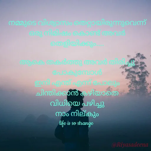 Quote by Adeena Riyas - നമ്മുടെ വിശ്വാസം തെറ്റായിരുന്നുവെന്ന്
ഒരു നിമിഷം കൊണ്ട് അവർ
തെളിയിക്കും....

ആകെ തകർത്തു അവർ തിരിച്ചു
പോകുമ്പോൾ
ഇനി എന്ത് എന്ന് പോലും
ചിന്തിക്കാൻ കഴിയാതെ
വിധിയെ പഴിച്ചു
നാം നില്കും
life is so strange  - Made using Quotes Creator App, Post Maker App