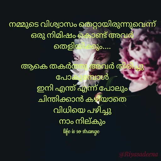 Quote by Adeena Riyas - നമ്മുടെ വിശ്വാസം തെറ്റായിരുന്നുവെന്ന്
ഒരു നിമിഷം കൊണ്ട് അവർ
തെളിയിക്കും....

ആകെ തകർത്തു അവർ തിരിച്ചു
പോകുമ്പോൾ
ഇനി എന്ത് എന്ന് പോലും
ചിന്തിക്കാൻ കഴിയാതെ
വിധിയെ പഴിച്ചു
നാം നില്കും
life is so strange  - Made using Quotes Creator App, Post Maker App