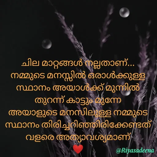 Quote by Adeena Riyas - ചില മാറ്റങ്ങൾ നല്ലതാണ്...
നമ്മുടെ മനസ്സിൽ ഒരാൾക്കുള്ള
സ്ഥാനം അയാൾക്ക് മുന്നിൽ
തുറന്ന് കാട്ടും മുന്നേ
അയാളുടെ മനസിലുള്ള നമ്മുടെ സ്ഥാനം തിരിച്ചറിഞ്ഞിരിക്കേണ്ടത്
വളരെ അത്യാവശ്യമാണ്
❤ - Made using Quotes Creator App, Post Maker App
