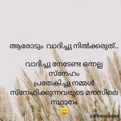Quote by Adeena Riyas - ആരോടും  വാദിച്ചു നിൽക്കരുത്..

വാദിച്ചു നേടേണ്ട ഒന്നല്ല
സ്നേഹം
പ്രതേകിച്ചു നമ്മൾ സ്നേഹിക്കുന്നവരുടെ മനസിലെ സ്ഥാനം
😊 - Made using Quotes Creator App, Post Maker App