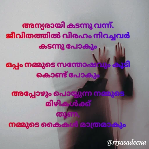 Quote by Adeena Riyas - അന്യരായി കടന്നു വന്ന്.
ജീവിതത്തിൽ വിരഹം നിറച്ചവർ
കടന്നു പോകും

ഒപ്പം നമ്മുടെ സന്തോഷവും കൂടി
കൊണ്ട് പോകും

അപ്പോഴും പൊയ്യുന്ന നമ്മുടെ മിഴികൾക്ക്
തുണ,
നമ്മുടെ കൈകൾ മാത്രമാകും  - Made using Quotes Creator App, Post Maker App