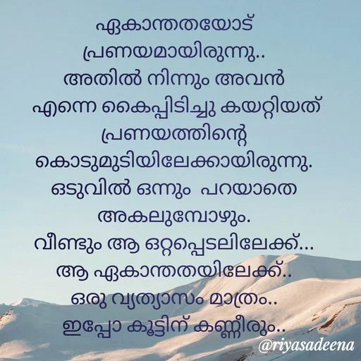 Quote by Adeena Riyas - ഏകാന്തതയോട് പ്രണയമായിരുന്നു..
അതിൽ നിന്നും അവൻ
 എന്നെ കൈപ്പിടിച്ചു കയറ്റിയത്
പ്രണയത്തിന്റെ കൊടുമുടിയിലേക്കായിരുന്നു.
ഒടുവിൽ ഒന്നും  പറയാതെ അകലുമ്പോഴും.
വീണ്ടും ആ ഒറ്റപ്പെടലിലേക്ക്...
ആ ഏകാന്തതയിലേക്ക്..
ഒരു വ്യത്യാസം മാത്രം..
ഇപ്പോ കൂട്ടിന് കണ്ണീരും..

  - Made using Quotes Creator App, Post Maker App