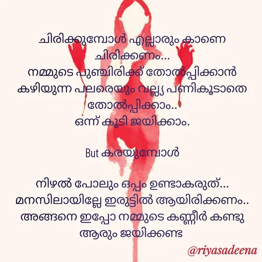 Quote by Adeena Riyas - ചിരിക്കുമ്പോൾ എല്ലാരും കാണെ ചിരിക്കണം...
നമ്മുടെ പുഞ്ചിരിക്ക് തോൽപ്പിക്കാൻ കഴിയുന്ന പലരെയും വല്ല്യ പണികൂടാതെ തോൽപ്പിക്കാം..
ഒന്ന് കൂടി ജയിക്കാം.

But കരയുമ്പോൾ

നിഴൽ പോലും ഒപ്പം ഉണ്ടാകരുത്...
മനസിലായില്ലേ ഇരുട്ടിൽ ആയിരിക്കണം..
അങ്ങനെ ഇപ്പോ നമ്മുടെ കണ്ണീർ കണ്ടു ആരും ജയിക്കണ്ട  - Made using Quotes Creator App, Post Maker App
