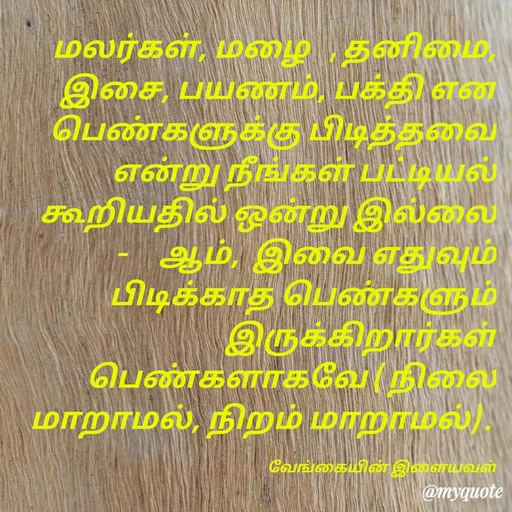 Quote by ௧லைமணி. இரா - மலர்கள், மழை   , தனிமை, இசை, பயணம், பக்தி ௭ன பெண்களுக்கு பிடித்தவை ௭ன்று நீங்கள் பட்டியல் கூறியதில் ஒன்று இல்லை  -     ஆம்,  இவை ௭துவும் பிடிக்காத பெண்களும் இருக்கிறார்கள் பெண்களாகவே ( நிலை மாறாமல், நிறம் மாறாமல்) . 

வேங்கையின் இளையவள் - Made using Quotes Creator App, Post Maker App