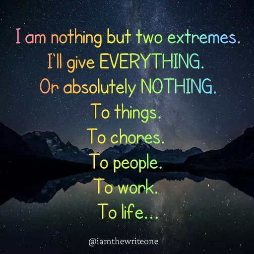 Quote by I Am The Write One - I am nothing but two extremes.
Ill give EVERYTHING.
Or absolutely NOTHING.
To things.
To chores.
To people.
To work.
To life...
@iamthewriteone
 - Made using Quotes Creator App, Post Maker App