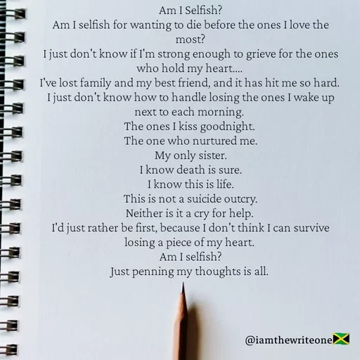 Quote by I Am The Write One - Am I Selfish?
Am I selfish for wanting to die before the ones I love the
most?
I just don't know if I'm strong enough to grieve for the ones
who hold my heart..
I've lost family and my best friend, and it has hit me so hard.
I just don't know how to handle losing the ones I wake up
next to each morning.
The ones I kiss goodnight.
The one who nurtured me.
My only sister.
I know death is sure.
I know this is life.
This is not a suicide outcry.
Neither is it a cry for help.
I'd just rather be first, because I don't think I can survive
losing a piece of my heart.
Am I selfish?
Just penning my thoughts is all.
@iamthewriteone
 - Made using Quotes Creator App, Post Maker App
