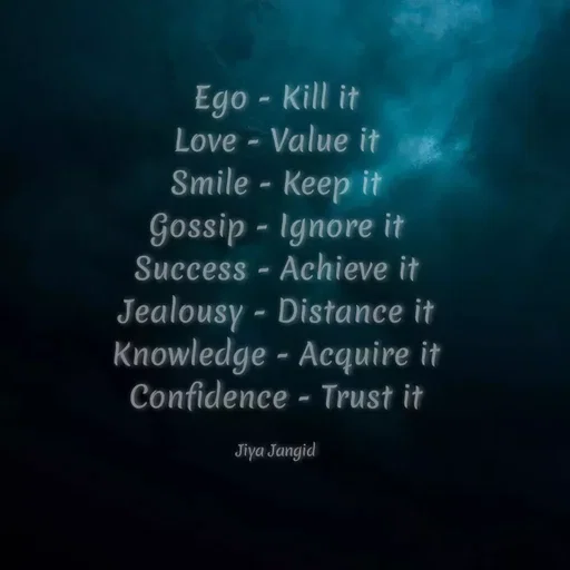 Quote by Jiya Jangid - Ego - Kill it
Love - Value it
Smile - Keep it
Gossip - Ignore it
Success - Achieve it
Jealousy - Distance it
Knowledge - Acquire it
Confidence - Trust it
Jiya Jangid
 - Made using Quotes Creator App, Post Maker App