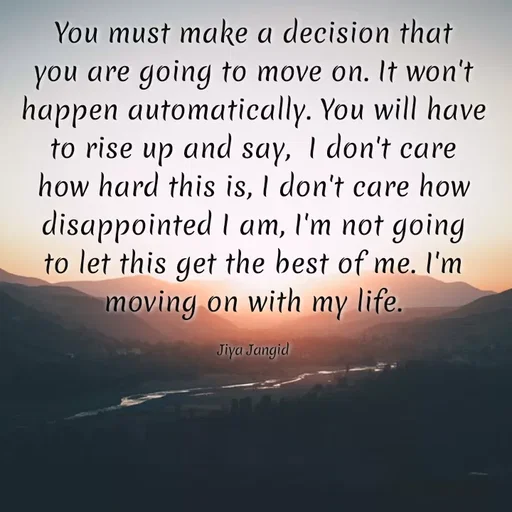 Quote by 🖤Quotes 🖤 - You must make a decision that
you are going to move on. It won't
happen automatically. You will have
to rise up and say, I don't care
how hard this is, I don't care how
disappointed I am, I'm not going
to let this get the best of me. I'm
moving on with my life.
Jiya Jangid
 - Made using Quotes Creator App, Post Maker App