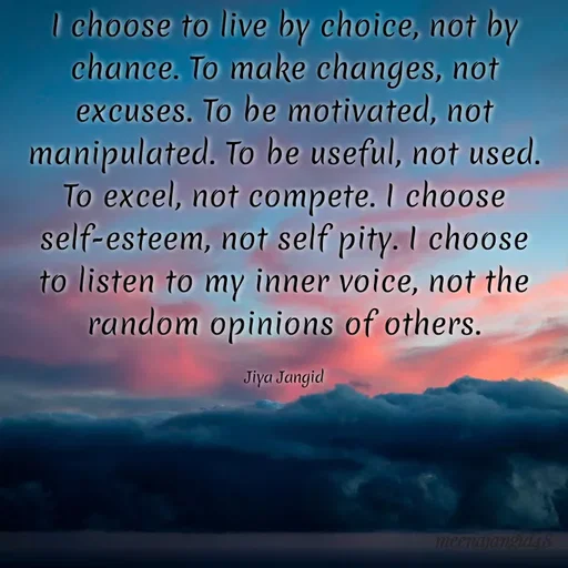 Quote by 🖤Quotes 🖤 - I choose to live by choice, not by
chance. To make changes, not
excuses. To be motivated, not
manipulated. To be useful, not used.
To excel, not compete. I choose
self-esteem, not self pity. I choose
to listen to my inner voice, not the
random opinions of others.
Jiya Jangid
1meenajaneds8
 - Made using Quotes Creator App, Post Maker App