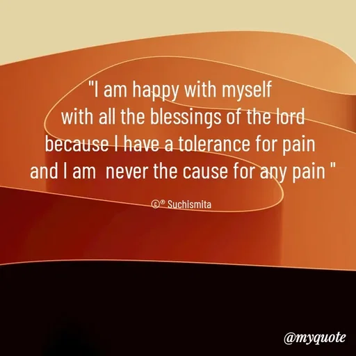 Quote by Suchismita - "I am happy with myself 
with all the blessings of the lord
because I have a tolerance for pain 
and I am  never the cause for any pain "

©® Suchismita  - Made using Quotes Creator App, Post Maker App