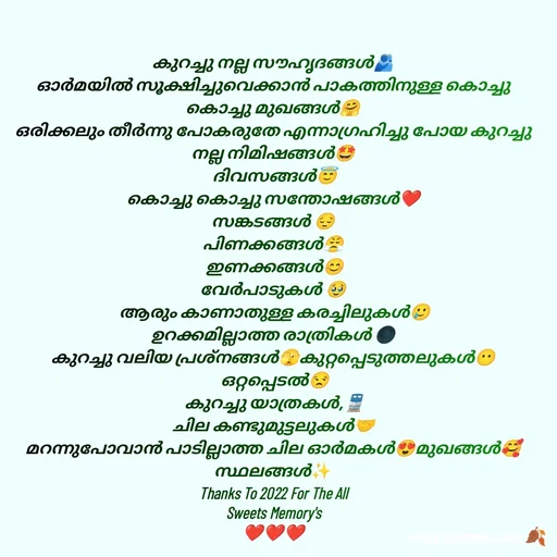 Quote by 𝖏𝖎𝖓𝖓𝖎𝖓𝖙𝖊 𝖍𝖚𝖚𝖗𝖎 - കുറച്ചു നല്ല സൗഹൃദങ്ങൾ🫂
ഓർമയിൽ സൂക്ഷിച്ചുവെക്കാൻ പാകത്തിനുള്ള കൊച്ചു കൊച്ചു മുഖങ്ങൾ🤗
ഒരിക്കലും തീർന്നു പോകരുതേ എന്നാഗ്രഹിച്ചു പോയ കുറച്ചു നല്ല നിമിഷങ്ങൾ🤩
 ദിവസങ്ങൾ😇
കൊച്ചു കൊച്ചു സന്തോഷങ്ങൾ❤️
സങ്കടങ്ങൾ 😔
പിണക്കങ്ങൾ😤
 ഇണക്കങ്ങൾ😊
വേർപാടുകൾ 🥹
 ആരും കാണാതുള്ള കരച്ചിലുകൾ🥲
ഉറക്കമില്ലാത്ത രാത്രികൾ 🌑
കുറച്ചു വലിയ പ്രശ്നങ്ങൾ🫣കുറ്റപ്പെടുത്തലുകൾ😶
 ഒറ്റപ്പെടൽ😒
 കുറച്ചു യാത്രകൾ,🚆
ചില കണ്ടുമുട്ടലുകൾ🤝
മറന്നുപോവാൻ പാടില്ലാത്ത ചില ഓർമകൾ😍മുഖങ്ങൾ🥰
സ്ഥലങ്ങൾ✨️
Thanks To 2022 For The All
Sweets Memory's
❤️❤️❤️
 - Made using Quotes Creator App, Post Maker App