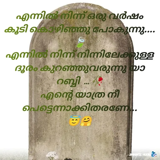 Quote by 𝖏𝖎𝖓𝖓𝖎𝖓𝖙𝖊 𝖍𝖚𝖚𝖗𝖎 - എന്നിൽ നിന്ന് ഒരു വർഷം കൂടി കൊഴിഞ്ഞു പോകുന്നു....🍃
എന്നിൽ നിന്ന് നിന്നിലേക്കുള്ള ദൂരം കുറഞ്ഞുവരുന്നു യാ റബ്ബി  ... 🥀
എന്റെ യാത്ര നീ പെട്ടെന്നാക്കിതരണേ...
😇🤗 - Made using Quotes Creator App, Post Maker App