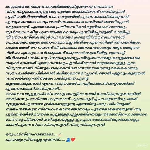 Quote by Ruumiiii.. 🕊️ - ചുറ്റുമുള്ള ഒന്നിലും ഒരു പ്രതീക്ഷയുമില്ലാതെ എന്നെമാത്രം വിശ്വസിച്ചുകൊണ്ടുള്ള ഒരു പുതിയ യാത്രയിലാണ് ഞാനിപ്പോൾ. പുതിയ ജീവിതത്തിൽ സാഹചര്യത്തിൽ എന്നെ കാത്തിരിക്കുന്നത് എന്തുതന്നെയായാലും അതിനെയൊക്കെ നേരിടാൻ ഞാനിപ്പോൾ ഒരുക്കമാണ്. എന്തൊക്കെ പ്രതിസന്ധികൾ മുന്നിലേക്ക് വന്നാലും തളർന്നുപോകില്ല എന്ന ആത്മ ധൈര്യം എന്നിലിപ്പോളുണ്ട്. വായിച്ചു തീർത്ത പുസ്തകങ്ങൾ പോലെയോ കണ്ടുതീർത്ത സ്വപ്‌നങ്ങൾ പോലെയോ അത്ര മനോഹരമാവില്ല ജീവിതം എന്നെനിക്ക് നന്നായറിയാം. പക്ഷേ അത് തന്നെയാണ് ജീവിതത്തെ മനോഹരമാക്കുന്നതും. അടുത്ത നിമിഷം എന്തുസംഭവിക്കുമെന്ന് നമുക്കാർക്കുമറിയില്ല, മുന്നോട്ട് ജീവിക്കാൻ വലിയ സ്വപ്നങ്ങളെക്കാളും തീരുമാനങ്ങളെക്കാളുമൊക്കെ നമുക്ക് വേണ്ടത് എന്തു വന്നാലും എനിക്ക് ഞാൻ മാത്രമേയുള്ളൂ എന്ന വിശ്വാസമാണ്. വീണുപോകുമെന്ന് തോന്നുമ്പോൾ രണ്ടു കൈകൊണ്ടും സ്വയം ചേർത്തുപിടിക്കാൻ കഴിയുമെന്ന ഉറപ്പാണ്. ഞാൻ ഏറ്റവും കൂടുതൽ സംസാരിക്കുന്നത് സമയം പങ്കിടുന്നത് എന്റെ 
കൂടെയാകുമ്പോൾ എന്നെ അത്രമേൽ മനസ്സിലാക്കാൻ മറ്റൊരാൾക്ക്‌ എങ്ങനെയാണ് കഴിയുന്നത്?...
അങ്ങനെ മറ്റുള്ളവർക്ക് നമ്മളെ മനസ്സിലാക്കാൻ സാധിക്കുന്നുണ്ടെങ്കിൽ അത് വെറും അഭിനയം മാത്രമാണ്. എന്നെകുറിച്ച് പറയുന്നതിനും അത് മറ്റുള്ളവർ എങ്ങനെ ഉൾക്കൊള്ളുന്നു എന്നതിനും ഒരു പരിധിയുണ്ട്.
 സ്വയം നൽകുന്ന സ്നേഹംകൊണ്ട് ഞാനാദ്യം പൂർണമാകേണ്ടതുണ്ട്. ആ പൂർണതയിൽ മാത്രമേ ചുറ്റുമുള്ള എല്ലാത്തിനെയും അതേസ്നേഹത്തോടെ ചേർത്തുപിടിക്കാൻ കഴിയുകയുള്ളൂ. ഇപ്പോൾ ലോകത്ത് മറ്റാരേക്കാളും ഞാൻ എന്നെ സ്നേഹിക്കുന്നുണ്ട്, വിശ്വസിക്കുന്നുണ്ട്.
 
ഒരുപാട് സ്നേഹത്തോടെ....✍🏻
എത്രയും പ്രീയപ്പെട്ട എന്നോട്...... 🫂❤️ - Made using Quotes Creator App, Post Maker App