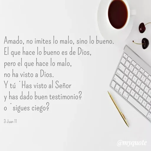 Quote by Merny Tona - Amado, no imites lo malo, sino lo bueno.
El que hace lo bueno es de Dios, 
pero el que hace lo malo, 
no ha visto a Dios.
Y tú ¿Has visto al Señor 
y has dado buen testimonio? 
o ¿sigues ciego?

3 Juan 11 - Made using Quotes Creator App, Post Maker App