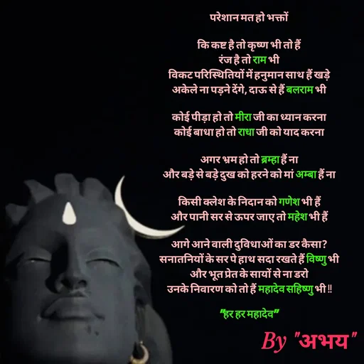 Quote by Abhay Kumar - परेशान मत हो भक्तों

कि कष्ट है तो कृष्ण भी तो हैं
रंज है तो राम भी
विकट परिस्थितियों में हनुमान साथ हैं खड़े
अकेले ना पड़ने देंगे, दाऊ से हैं बलराम भी

कोई पीड़ा हो तो मीरा जी का ध्यान करना
कोई बाधा हो तो राधा जी को याद करना

अगर भ्रम हो तो ब्रम्हा हैं ना
और बड़े से बड़े दुख को हरने को मां अम्बा हैं ना

किसी क्लेश के निदान को गणेश भी हैं
और पानी सर से ऊपर जाए तो महेश भी हैं

आगे आने वाली दुविधाओं का डर कैसा?
सनातनियों के सर पे हाथ सदा रखते हैं विष्णु भी
और भूत प्रेत के सायों से ना डरो
उनके निवारण को तो हैं महादेव सहिष्णु भी !!

"हर हर महादेव" - Made using Quotes Creator App, Post Maker App