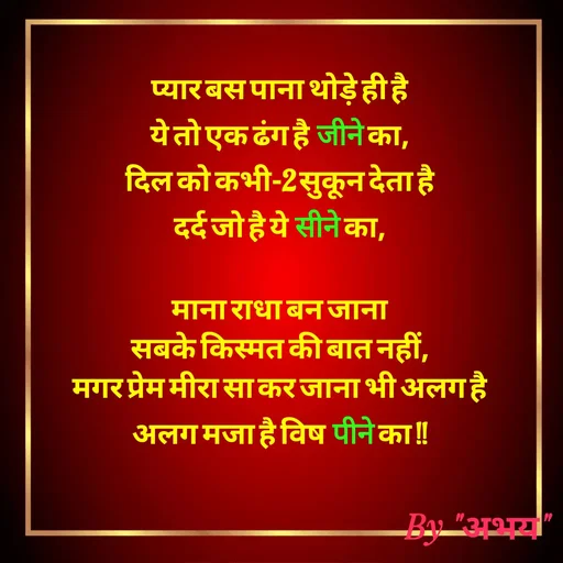 Quote by Abhay Kumar - प्यार बस पाना थोड़े ही है
ये तो एक ढंग है जीने का,
दिल को कभी-2 सुकून देता है
दर्द जो है ये सीने का,

माना राधा बन जाना
सबके किस्मत की बात नहीं,
मगर प्रेम मीरा सा कर जाना भी अलग है
अलग मजा है विष पीने का !! - Made using Quotes Creator App, Post Maker App