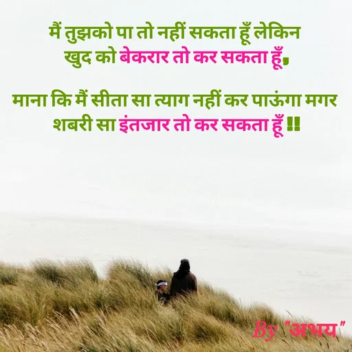 Quote by Abhay Kumar - मैं तुझको पा तो नहीं सकता हूँ लेकिन 
खुद को बेकरार तो कर सकता हूँ,

माना कि मैं सीता सा त्याग नहीं कर पाऊंगा मगर 
शबरी सा इंतजार तो कर सकता हूँ !! - Made using Quotes Creator App, Post Maker App