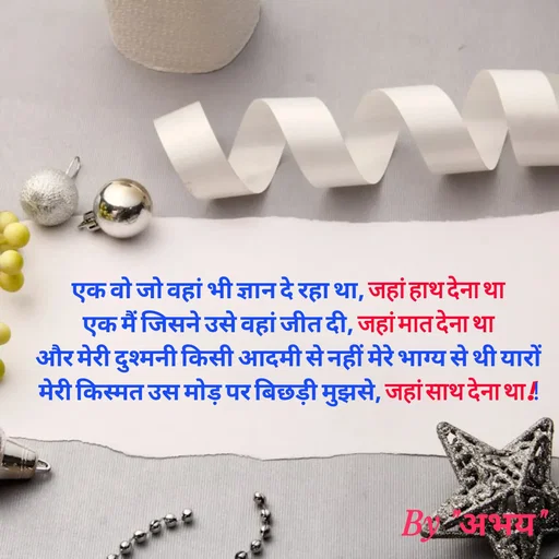 Quote by Abhay Kumar - एक वो जो वहां भी ज्ञान दे रहा था, जहां हाथ देना था
एक मैं जिसने उसे वहां जीत दी, जहां मात देना था
और मेरी दुश्मनी किसी आदमी से नहीं मेरे भाग्य से थी यारों
मेरी किस्मत उस मोड़ पर बिछड़ी मुझसे, जहां साथ देना था !! - Made using Quotes Creator App, Post Maker App