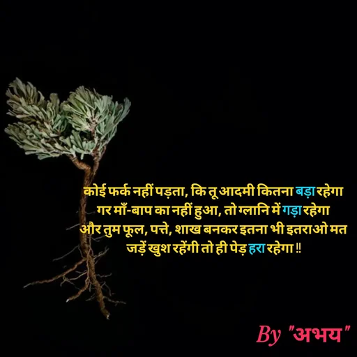 Quote by Abhay Kumar - कोई फर्क नहीं पड़ता, कि तू आदमी कितना बड़ा रहेगा
गर माँ-बाप का नहीं हुआ, तो ग्लानि में गड़ा रहेगा
और तुम फूल, पत्ते, शाख बनकर इतना भी इतराओ मत
जड़ें खुश रहेंगी तो ही पेड़ हरा रहेगा !!
 - Made using Quotes Creator App, Post Maker App