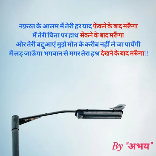 Quote by Abhay Kumar - नफ़रत के आलम में तेरी हर याद फेंकने के बाद मरूँगा
मैं तेरी चिता पर हाथ सेंकने के बाद मरूँगा
और तेरी बद्दुआएं मुझे मौत के करीब नहीं ले जा पायेंगी
मैं लड़ जाऊँगा भगवान से मगर तेरा हश्र देखने के बाद मरूँगा !! - Made using Quotes Creator App, Post Maker App