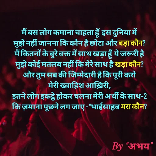 Quote by Abhay Kumar - मैं बस लोग कमाना चाहता हूँ  इस दुनिया में
मुझे नहीं जानना कि कौन है छोटा और बड़ा कौन?
मैं कितनों के बुरे वक्त में साथ खड़ा हूँ ये जरूरी है
मुझे कोई मतलब नहीं कि मेरे साथ है खड़ा कौन?
और तुम सब की जिम्मेदारी है कि पूरी करो
मेरी ख्वाहिश आख़िरी,
इतने लोग इकट्ठे होकर चलना मेरी अर्थी के साथ-2
कि ज़माना पूछने लग जाए - "भाईसाहब मरा कौन? - Made using Quotes Creator App, Post Maker App