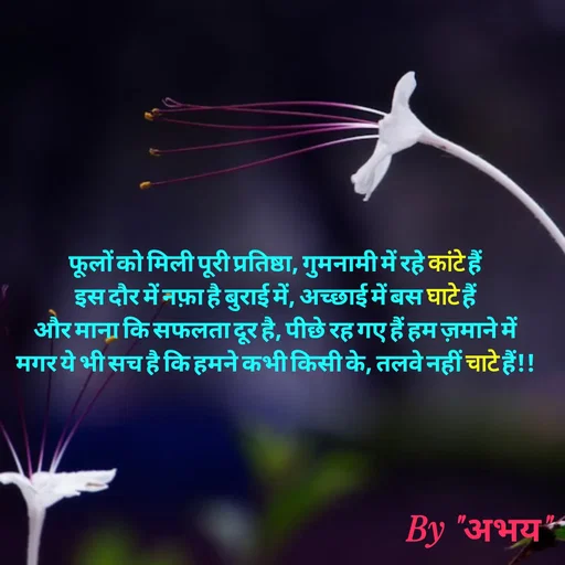 Quote by Abhay Kumar - फूलों को मिली पूरी प्रतिष्ठा, गुमनामी में रहे कांटे हैं
इस दौर में नफ़ा है बुराई में, अच्छाई में बस घाटे हैं
और माना कि सफलता दूर है, पीछे रह गए हैं हम ज़माने में
मगर ये भी सच है कि हमने कभी किसी के, तलवे नहीं चाटे हैं!! - Made using Quotes Creator App, Post Maker App