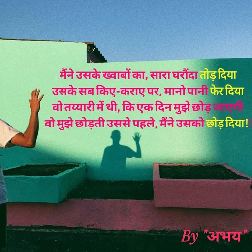 Quote by Abhay Kumar - मैंने उसके ख्वाबों का, सारा घरौंदा तोड़ दिया
उसके सब किए-कराए पर, मानो पानी फेर दिया
वो तय्यारी में थी, कि एक दिन मुझे छोड़ जाएगी
वो मुझे छोड़ती उससे पहले, मैंने उसको छोड़ दिया!! - Made using Quotes Creator App, Post Maker App