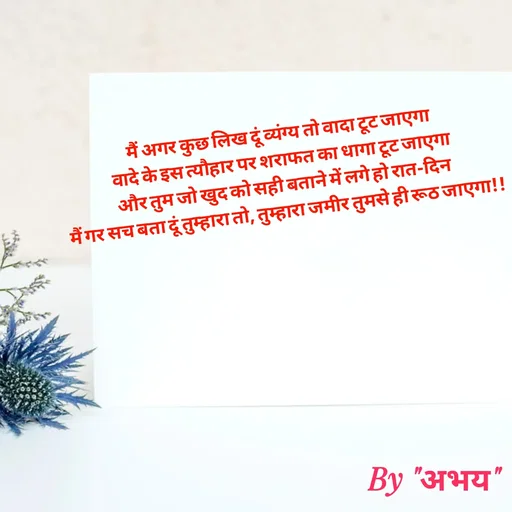 Quote by Abhay Kumar - मैं अगर कुछ लिख दूं व्यंग्य तो वादा टूट जाएगा
वादे के इस त्यौहार पर शराफत का धागा टूट जाएगा
और तुम जो खुद को सही बताने में लगे हो रात-दिन
मैं गर सच बता दूं तुम्हारा तो, तुम्हारा जमीर तुमसे ही रूठ जाएगा!! - Made using Quotes Creator App, Post Maker App