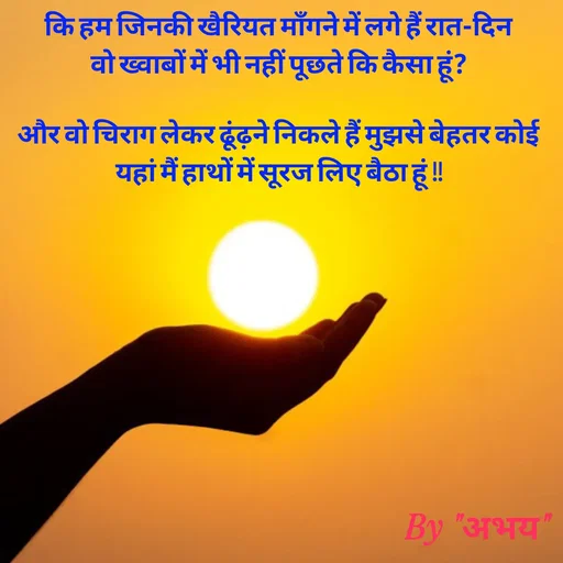 Quote by Abhay Kumar - कि हम जिनकी खैरियत माँगने में लगे हैं रात-दिन
वो ख्वाबों में भी नहीं पूछते कि कैसा हूं?

और वो चिराग लेकर ढूंढ़ने निकले हैं मुझसे बेहतर कोई
यहां मैं हाथों में सूरज लिए बैठा हूं !! - Made using Quotes Creator App, Post Maker App