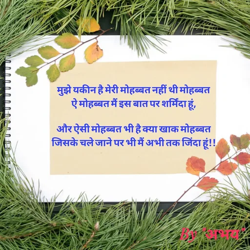 Quote by Abhay Kumar - मुझे यकीन है मेरी मोहब्बत नहीं थी मोहब्बत
ऐ मोहब्बत मैं इस बात पर शर्मिंदा हूं,

और ऐसी मोहब्बत भी है क्या खाक मोहब्बत
जिसके चले जाने पर भी मैं अभी तक जिंदा हूं!! - Made using Quotes Creator App, Post Maker App