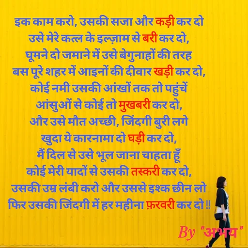 Quote by Abhay Kumar - इक काम करो, उसकी सजा और कड़ी कर दो
उसे मेरे कत्ल के इल्ज़ाम से बरी कर दो,
घूमने दो जमाने में उसे बेगुनाहों की तरह
बस पूरे शहर में आइनों की दीवार खड़ी कर दो,
कोई नमी उसकी आंखों तक तो पहुंचें
आंसुओं से कोई तो मुखबरी कर दो,
और उसे मौत अच्छी, जिंदगी बुरी लगे
खुदा ये कारनामा दो घड़ी कर दो,
मैं दिल से उसे भूल जाना चाहता हूँ
कोई मेरी यादों से उसकी तस्करी कर दो,
उसकी उम्र लंबी करो और उससे इश्क छीन लो
फिर उसकी जिंदगी में हर महीना फ़रवरी कर दो !!
 - Made using Quotes Creator App, Post Maker App
