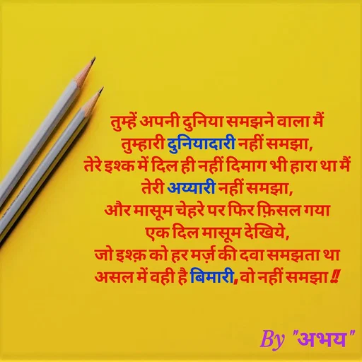 Quote by Abhay Kumar - तुम्हें अपनी दुनिया समझने वाला मैं
तुम्हारी दुनियादारी नहीं समझा,
तेरे इश्क में दिल ही नहीं दिमाग भी हारा था मैं
तेरी अय्यारी नहीं समझा,
और मासूम चेहरे पर फिर फ़िसल गया
एक दिल मासूम देखिये,
जो इश्क़ को हर मर्ज़ की दवा समझता था
असल में वही है बिमारी, वो नहीं समझा !! - Made using Quotes Creator App, Post Maker App