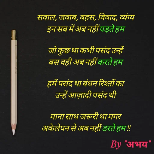 Quote by Abhay Kumar - सवाल, जवाब, बहस, विवाद, व्यंग्य
इन सब में अब नहीं पड़ते हम

जो कुछ था कभी पसंद उन्हें 
बस वही अब नहीं करते हम

हमें पसंद था बंधन रिश्तों का
उन्हें आज़ादी पसंद थी

माना साथ जरूरी था मगर 
अकेलेपन से अब नहीं डरते हम !!
 - Made using Quotes Creator App, Post Maker App