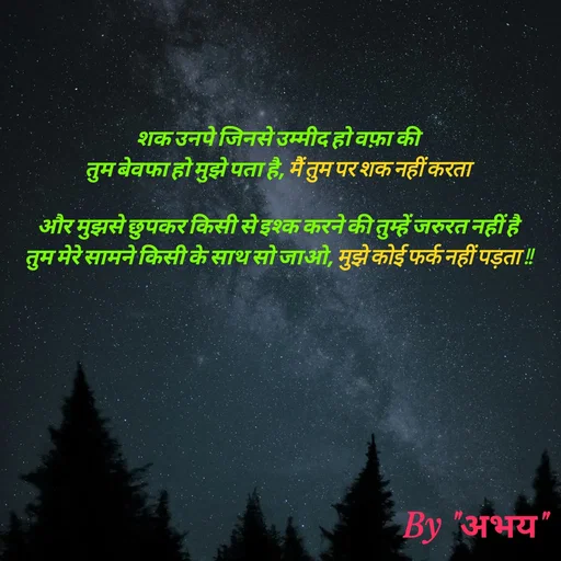 Quote by Abhay Kumar - शक उनपे जिनसे उम्मीद हो वफ़ा की
तुम बेवफा हो मुझे पता है, मैं तुम पर शक नहीं करता

और मुझसे छुपकर किसी से इश्क करने की तुम्हें जरुरत नहीं है
तुम मेरे सामने किसी के साथ सो जाओ, मुझे कोई फर्क नहीं पड़ता !! - Made using Quotes Creator App, Post Maker App