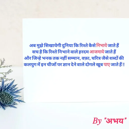Quote by Abhay Kumar - अब मुझे सिखायेगी दुनिया कि रिश्ते कैसे निभाये जाते हैं
सच है कि रिश्ते निभाने वाले हरदम आजमाये जाते हैं
और जिन्हे भनक तक नहीं सम्मान, वफ़ा, चरित्र जैसे शब्दों की
कलयुग में इन चीजों पर ज्ञान देने वाले दोगले खूब पाए जाते हैं !! - Made using Quotes Creator App, Post Maker App