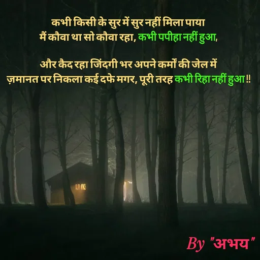 Quote by Abhay Kumar - कभी किसी के सुर में सुर नहीं मिला पाया
मैं कौवा था सो कौवा रहा, कभी पपीहा नहीं हुआ,

और कैद रहा जिंदगी भर अपने कर्मों की जेल में
ज़मानत पर निकला कई दफे मगर, पूरी तरह कभी रिहा नहीं हुआ !! - Made using Quotes Creator App, Post Maker App