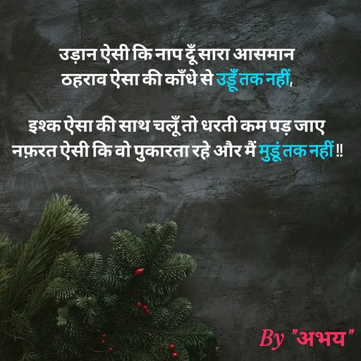 Quote by Abhay Kumar - उड़ान ऐसी कि नाप दूँ सारा आसमान
ठहराव ऐसा की काँधे से उड़ूँ तक नहीं,

इश्क ऐसा की साथ चलूँ तो धरती कम पड़ जाए
नफ़रत ऐसी कि वो पुकारता रहे और मैं मुडूं तक नहीं !! - Made using Quotes Creator App, Post Maker App