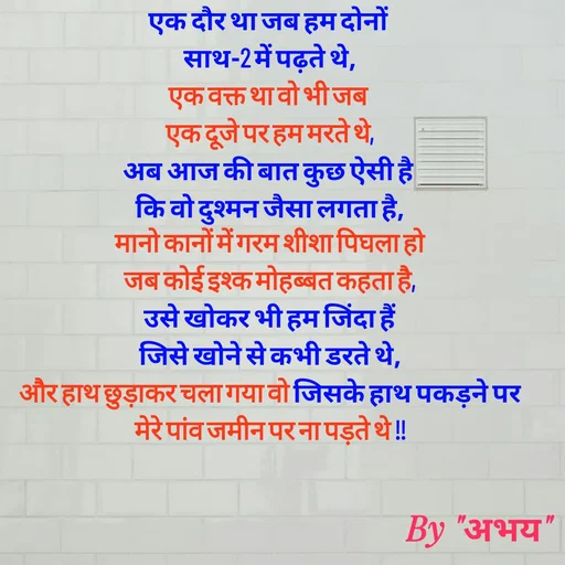 Quote by Abhay Kumar - एक दौर था जब हम दोनों 
साथ-2 में पढ़ते थे,
एक वक्त था वो भी जब 
एक दूजे पर हम मरते थे,
अब आज की बात कुछ ऐसी है 
कि वो दुश्मन जैसा लगता है,
मानो कानों में गरम शीशा पिघला हो
जब कोई इश्क मोहब्बत कहता है,
उसे खोकर भी हम जिंदा हैं
जिसे खोने से कभी डरते थे,
और हाथ छुड़ाकर चला गया वो जिसके हाथ पकड़ने पर
मेरे पांव जमीन पर ना पड़ते थे !!
 - Made using Quotes Creator App, Post Maker App