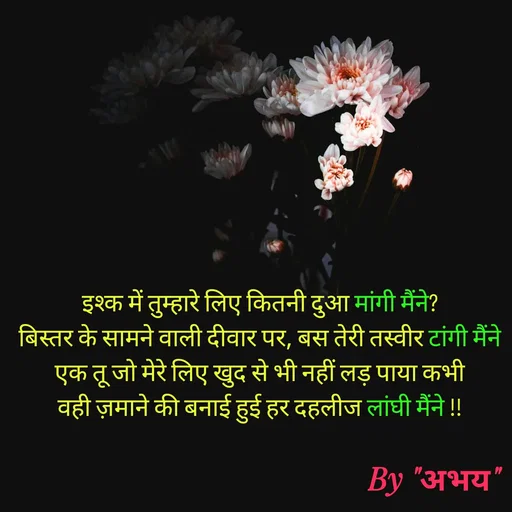 Quote by Abhay Kumar - इश्क में तुम्हारे लिए कितनी दुआ मांगी मैंने?
बिस्तर के सामने वाली दीवार पर, बस तेरी तस्वीर टांगी मैंने
एक तू जो मेरे लिए खुद से भी नहीं लड़ पाया कभी
वही ज़माने की बनाई हुई हर दहलीज लांघी मैंने !! - Made using Quotes Creator App, Post Maker App