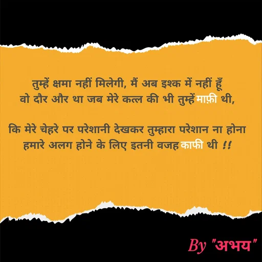 Quote by Abhay Kumar - तुम्हें क्षमा नहीं मिलेगी, मैं अब इश्क में नहीं हूँ
वो दौर और था जब मेरे कत्ल की भी तुम्हें माफ़ी थी,

कि मेरे चेहरे पर परेशानी देखकर तुम्हारा परेशान ना होना
हमारे अलग होने के लिए इतनी वजह काफी थी !! - Made using Quotes Creator App, Post Maker App