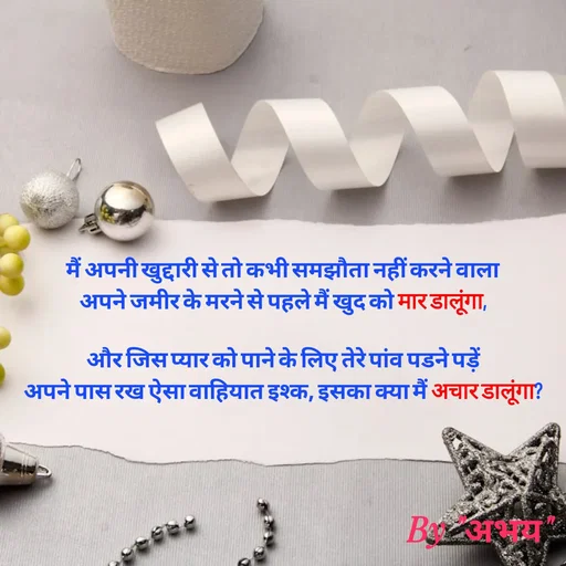Quote by Abhay Kumar - मैं अपनी खुद्दारी से तो कभी समझौता नहीं करने वाला
अपने जमीर के मरने से पहले मैं खुद को मार डालूंगा,

और जिस प्यार को पाने के लिए तेरे पांव पडने पड़ें
अपने पास रख ऐसा वाहियात इश्क, इसका क्या मैं अचार डालूंगा? - Made using Quotes Creator App, Post Maker App