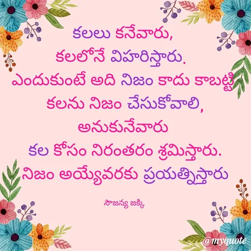 Quote by quotes - కలలు కనేవారు, 
కలలోనే విహరిస్తారు.  
ఎందుకుంటే అది నిజం కాదు కాబట్టి 
కలను నిజం చేసుకోవాలి,
అనుకునేవారు 
కల కోసం నిరంతరం శ్రమిస్తారు.
నిజం అయ్యేవరకు ప్రయత్నిస్తారు

సౌజన్య జక్కి  - Made using Quotes Creator App, Post Maker App