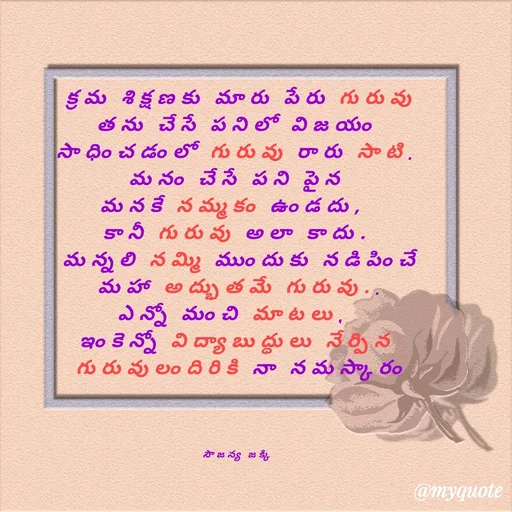 Quote by quotes - క్రమ శిక్షణకు మారు పేరు గురువు
తను చేసే పనిలో విజయం 
సాధించడంలో గురువు రారు సాటి. 
మనం చేసే పని పైన 
మనకే నమ్మకం ఉండదు,  
కానీ గురువు అలా కాదు. 
మన్నలి నమ్మి ముందుకు నడిపించే
 మహా అద్భుతమే గురువు.. 
ఎన్నో మంచి మాటలు,  
ఇంకెన్నో విద్యాబుద్ధులు నేర్పిన 
గురువులందిరికి నా నమస్కారం
 



సౌజన్య జక్కి  - Made using Quotes Creator App, Post Maker App