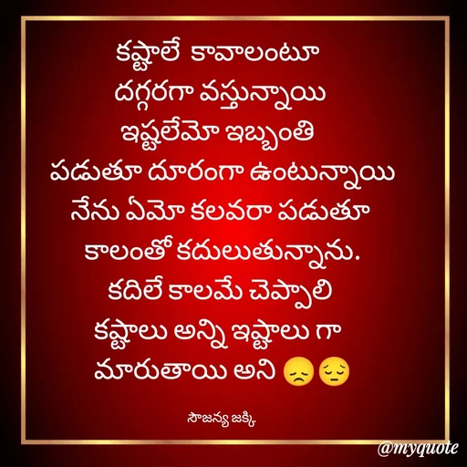 Quote by quotes - కష్టాలే  కావాలంటూ  
దగ్గరగా వస్తున్నాయి 
ఇష్టలేమో ఇబ్బంతి  
పడుతూ దూరంగా ఉంటున్నాయి
నేను ఏమో కలవరా పడుతూ 
కాలంతో కదులుతున్నాను.
కదిలే కాలమే చెప్పాలి 
కష్టాలు అన్ని ఇష్టాలు గా  
మారుతాయి అని 😞😔

సౌజన్య జక్కి  - Made using Quotes Creator App, Post Maker App